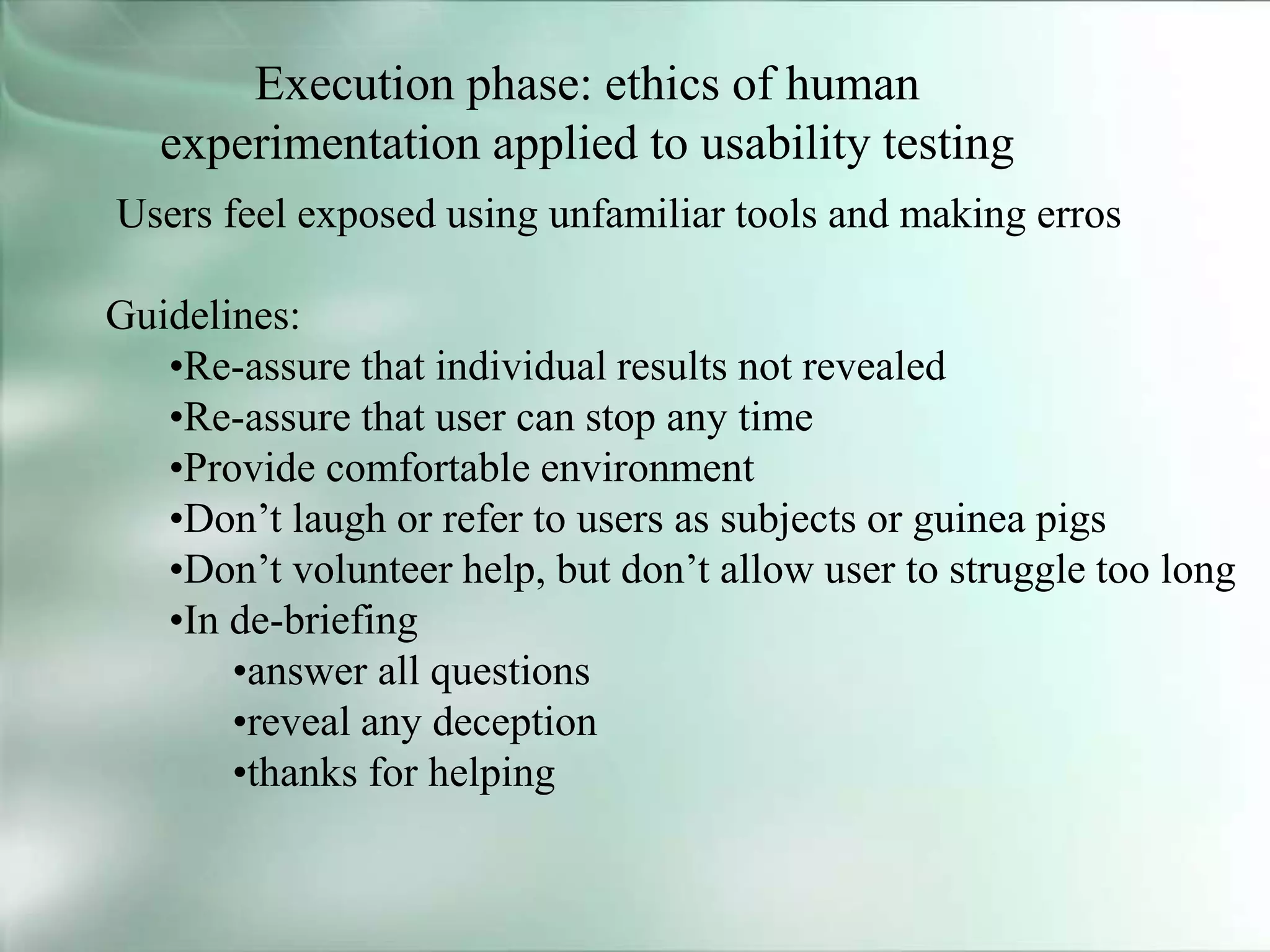 Execution phase: ethics of human
experimentation applied to usability testing
Users feel exposed using unfamiliar tools and making erros
Guidelines:
•Re-assure that individual results not revealed
•Re-assure that user can stop any time
•Provide comfortable environment
•Don’t laugh or refer to users as subjects or guinea pigs
•Don’t volunteer help, but don’t allow user to struggle too long
•In de-briefing
•answer all questions
•reveal any deception
•thanks for helping
 