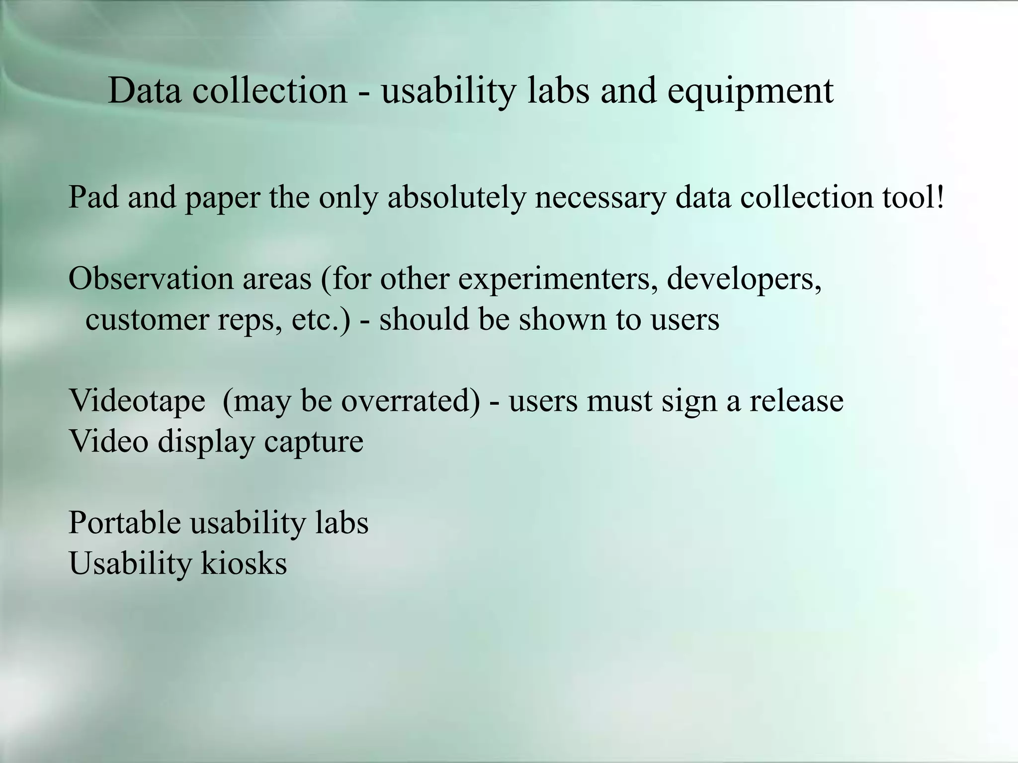 Data collection - usability labs and equipment
Pad and paper the only absolutely necessary data collection tool!
Observation areas (for other experimenters, developers,
customer reps, etc.) - should be shown to users
Videotape (may be overrated) - users must sign a release
Video display capture
Portable usability labs
Usability kiosks
 