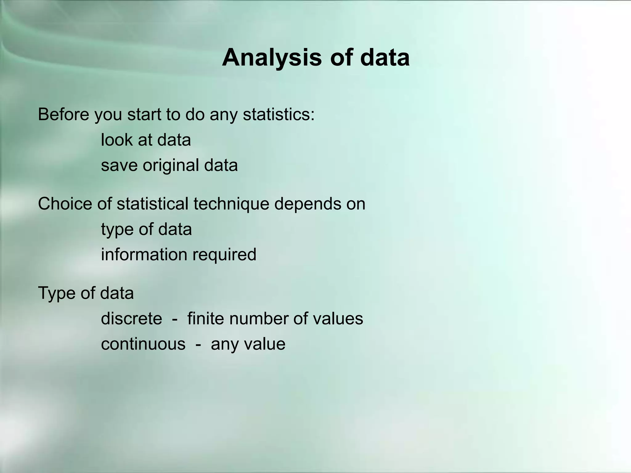 Before you start to do any statistics:
look at data
save original data
Choice of statistical technique depends on
type of data
information required
Type of data
discrete - finite number of values
continuous - any value
Analysis of data
 