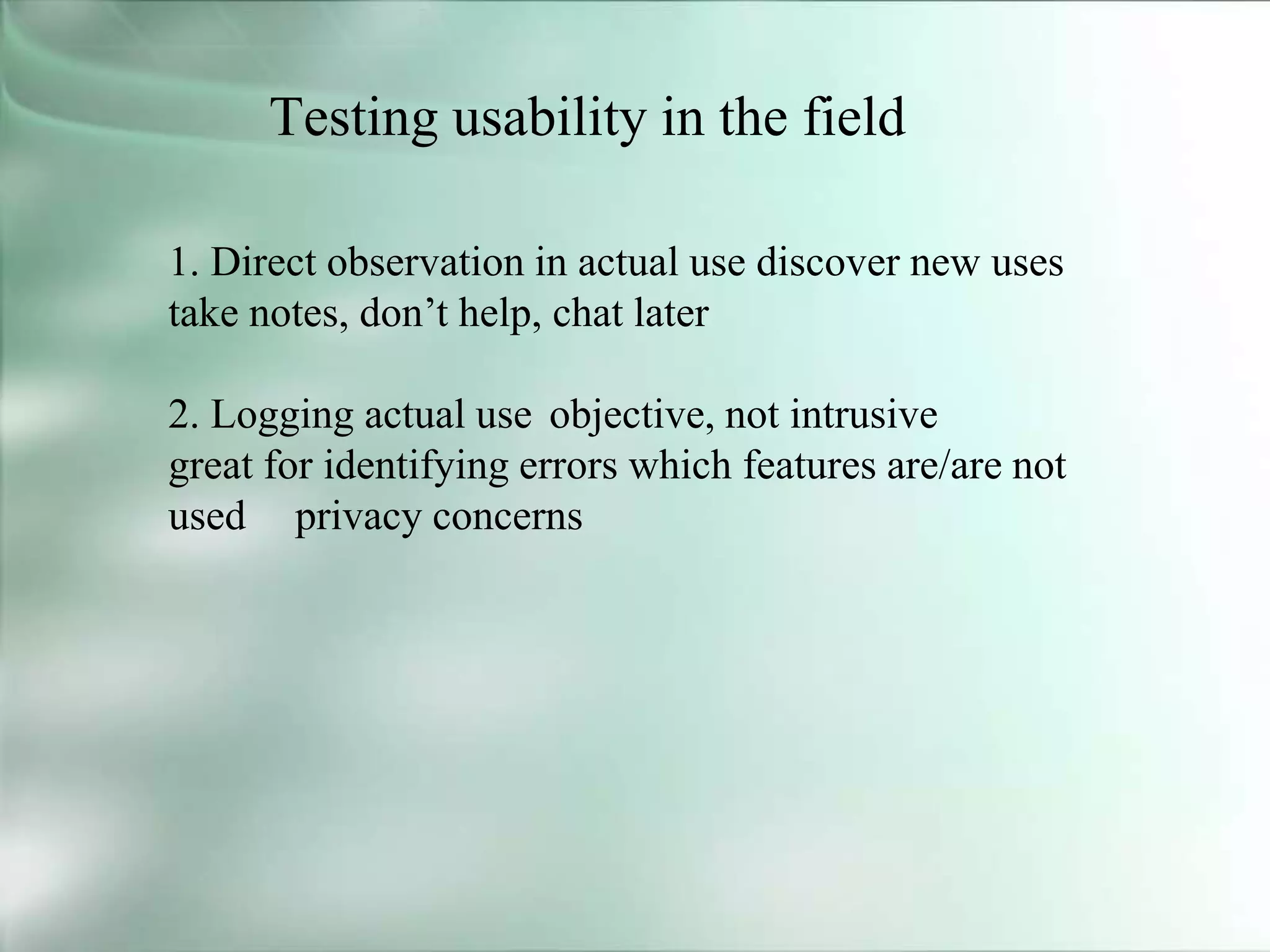Testing usability in the field
1. Direct observation in actual use discover new uses
take notes, don’t help, chat later
2. Logging actual use objective, not intrusive
great for identifying errors which features are/are not
used privacy concerns
 