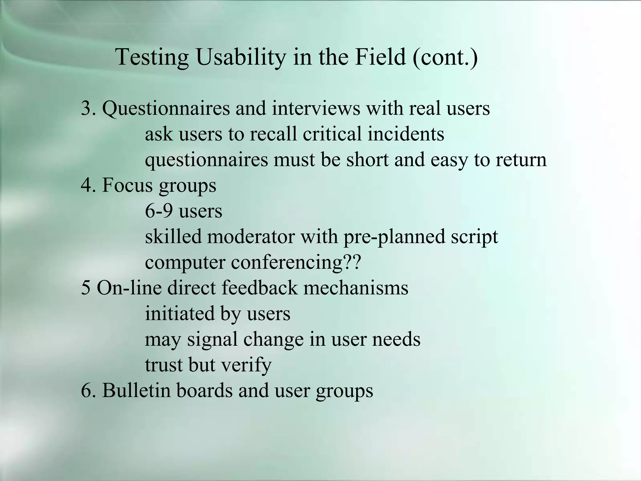 Testing Usability in the Field (cont.)
3. Questionnaires and interviews with real users
ask users to recall critical incidents
questionnaires must be short and easy to return
4. Focus groups
6-9 users
skilled moderator with pre-planned script
computer conferencing??
5 On-line direct feedback mechanisms
initiated by users
may signal change in user needs
trust but verify
6. Bulletin boards and user groups
 