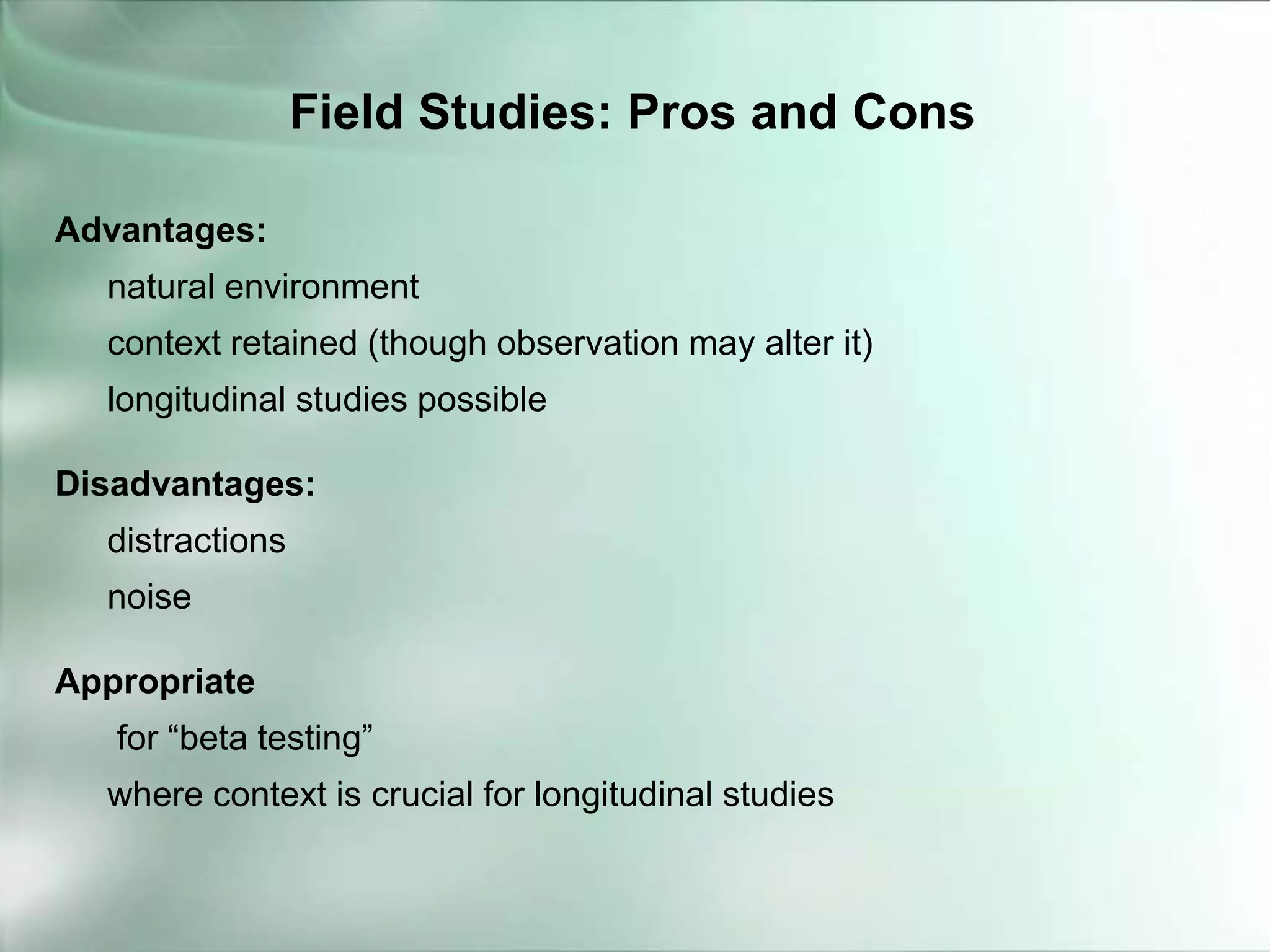 Advantages:
natural environment
context retained (though observation may alter it)
longitudinal studies possible
Disadvantages:
distractions
noise
Appropriate
for “beta testing”
where context is crucial for longitudinal studies
Field Studies: Pros and Cons
 