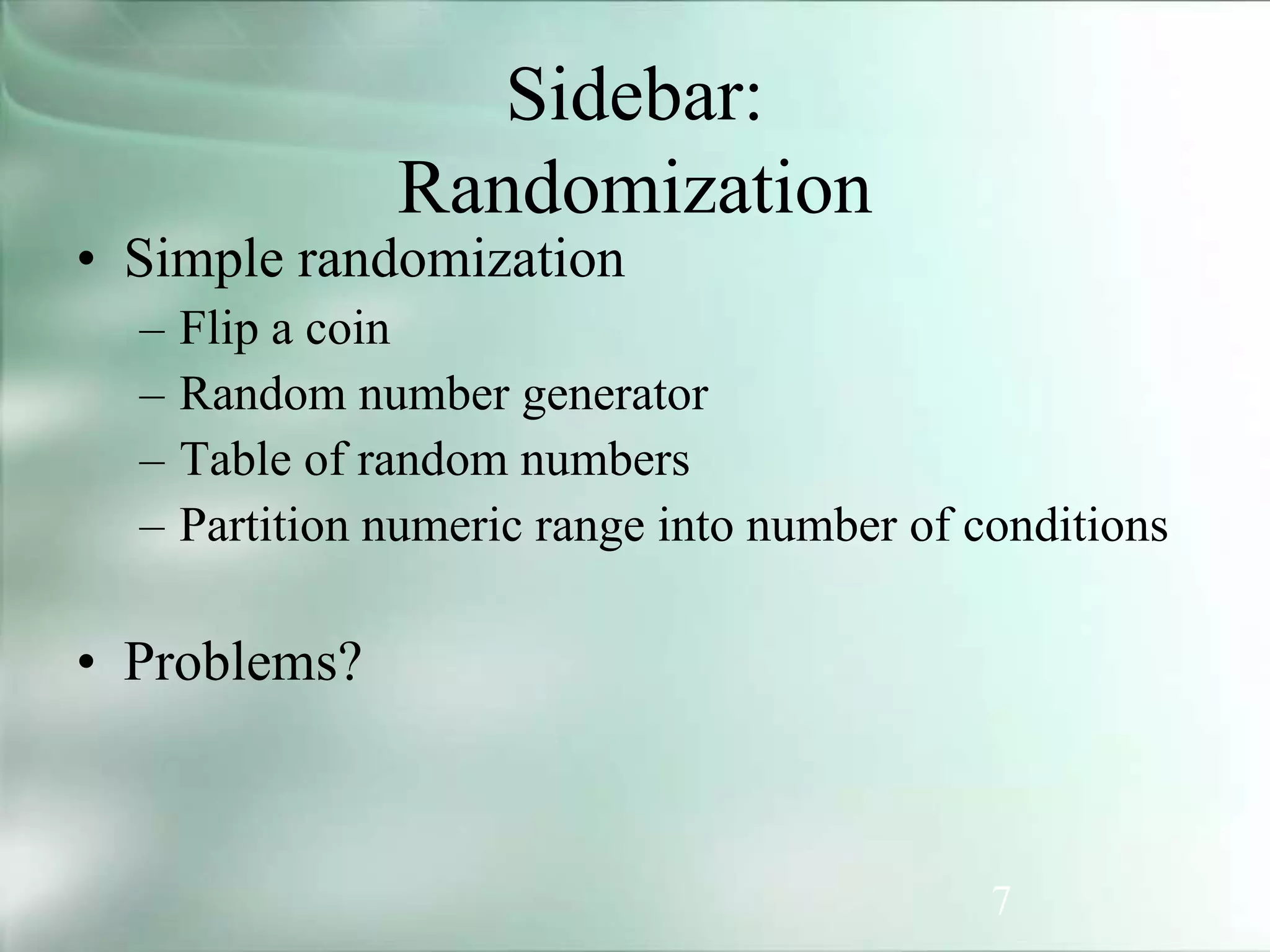 7
Sidebar:
Randomization
• Simple randomization
– Flip a coin
– Random number generator
– Table of random numbers
– Partition numeric range into number of conditions
• Problems?
 