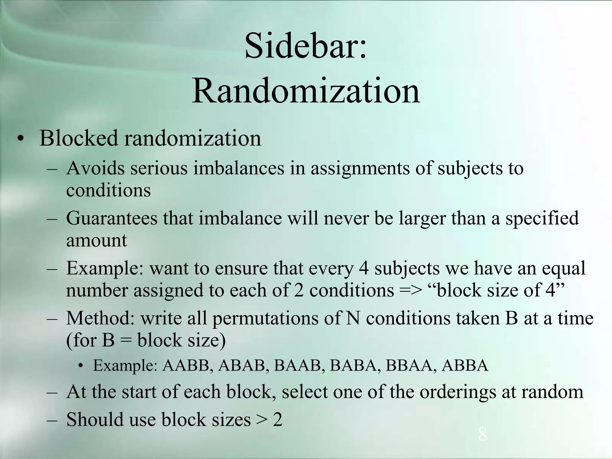 8
Sidebar:
Randomization
• Blocked randomization
– Avoids serious imbalances in assignments of subjects to
conditions
– Guarantees that imbalance will never be larger than a specified
amount
– Example: want to ensure that every 4 subjects we have an equal
number assigned to each of 2 conditions => “block size of 4”
– Method: write all permutations of N conditions taken B at a time
(for B = block size)
• Example: AABB, ABAB, BAAB, BABA, BBAA, ABBA
– At the start of each block, select one of the orderings at random
– Should use block sizes > 2
 