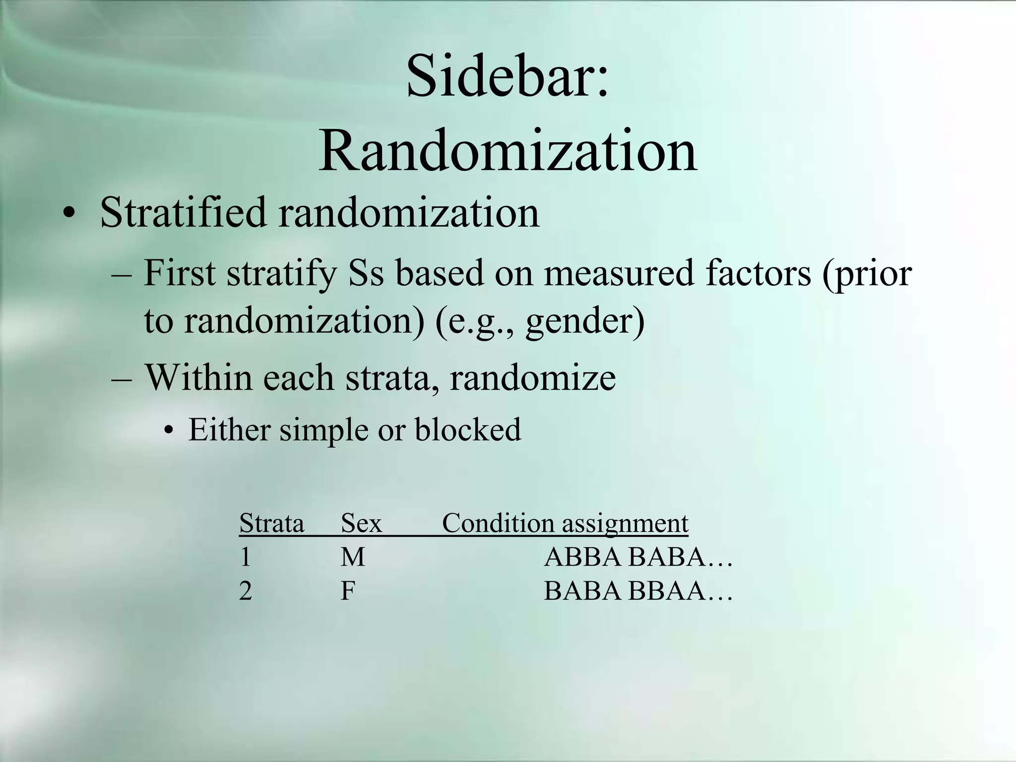Sidebar:
Randomization
• Stratified randomization
– First stratify Ss based on measured factors (prior
to randomization) (e.g., gender)
– Within each strata, randomize
• Either simple or blocked
Strata Sex Condition assignment
1 M ABBA BABA…
2 F BABA BBAA…
 