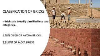 CLASSFICATION OF BRICKS
• Bricks are broadly classified into two
categories.
1.SUN DRIED OR KATCHA BRICKS
2.BURNT OR PACCA BRICKS
 