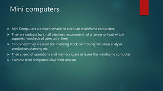Mini computers
 Mini Computers are much smaller in size than mainframe computers.
 They are suitable for small business requirement of a server or host which
supports hundreds of users at a time .
 In business they are used for invoicing stock control payroll sales analysis
production planning etc
 Their speed of operations and memory space is lesser the mainframe computer
 Example mini computers IBM 8000 seriesm
 