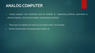 ANALOG COMPUTER
 Analog computer were commonly used for scientific & engineering problems, particularly in
chemical industry, electric power plants, and petroleum refineries.
 These type of computers are rarely use in current world. For Example:
 Electric current meter, Fuel pump station meters etc.
 