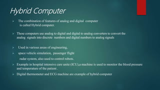 Hybrid Computer
 The combination of features of analog and digital computer
is called Hybrid computer.
 These computers use analog to digital and digital to analog converters to convert the
analog signals into discrete numbers and digital numbers to analog signals
 Used in various areas of engineering,
 space vehicle simulation, passenger flight
radar system, also used to control robots.
 Example in hospital intensive care unite (ICU),a machine is used to monitor the blood pressure
and temperature of the patient .
 Digital thermometer and ECG machine are example of hybrid computer
 