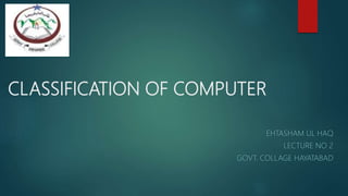 CLASSIFICATION OF COMPUTER
EHTASHAM UL HAQ
LECTURE NO 2
GOVT. COLLAGE HAYATABAD
 