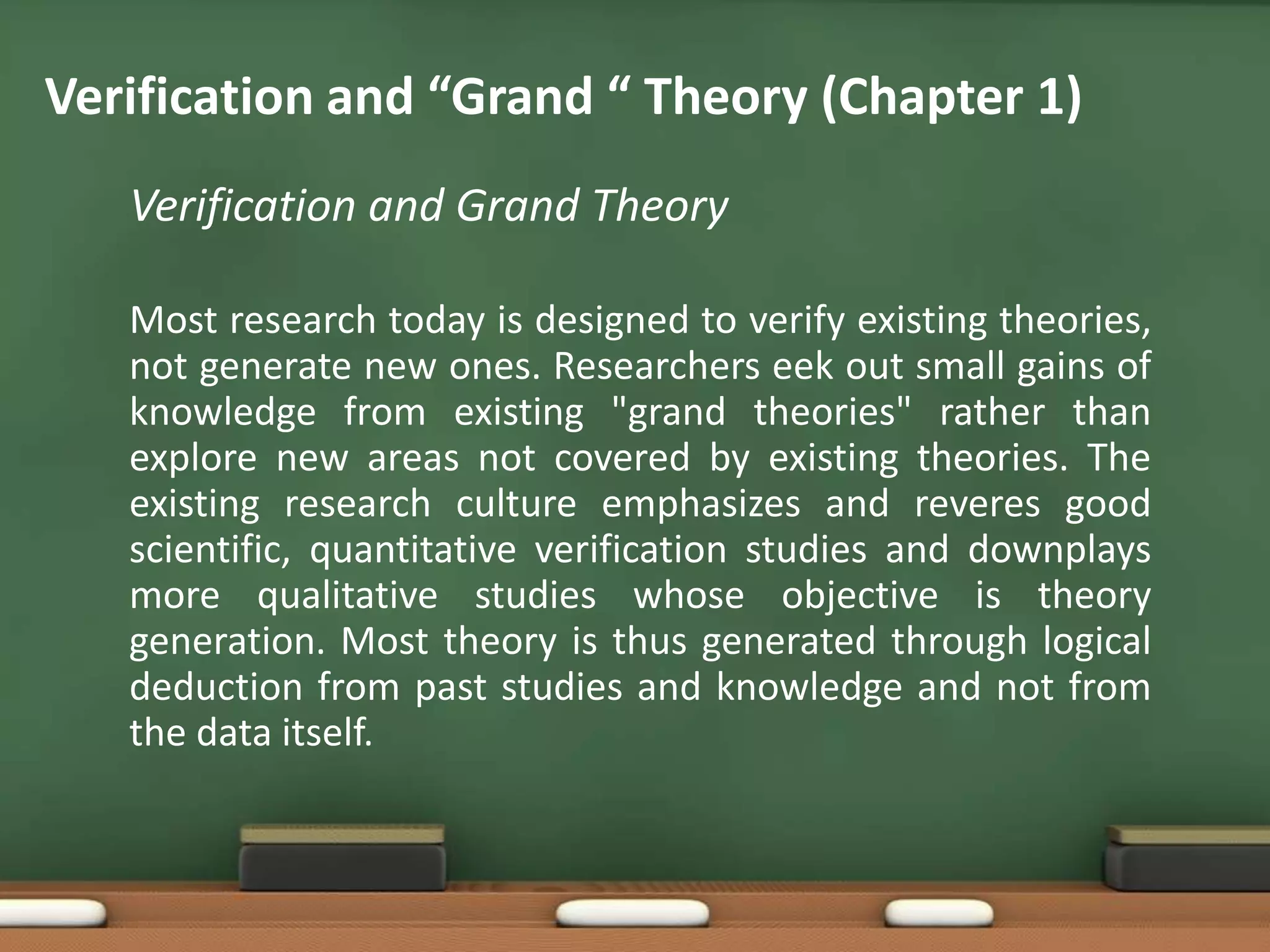 Verification and “Grand “ Theory (Chapter 1)
   Verification and Grand Theory

   Most research today is designed to verify existing theories,
   not generate new ones. Researchers eek out small gains of
   knowledge from existing "grand theories" rather than
   explore new areas not covered by existing theories. The
   existing research culture emphasizes and reveres good
   scientific, quantitative verification studies and downplays
   more qualitative studies whose objective is theory
   generation. Most theory is thus generated through logical
   deduction from past studies and knowledge and not from
   the data itself.
 