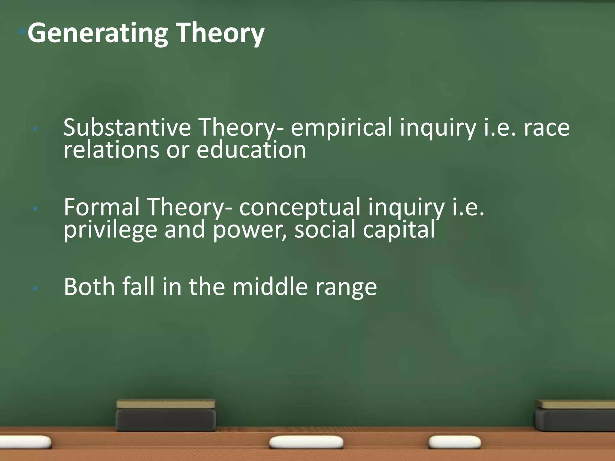 •Generating Theory


 •   Substantive Theory- empirical inquiry i.e. race
     relations or education

 •   Formal Theory- conceptual inquiry i.e.
     privilege and power, social capital

 •   Both fall in the middle range
 