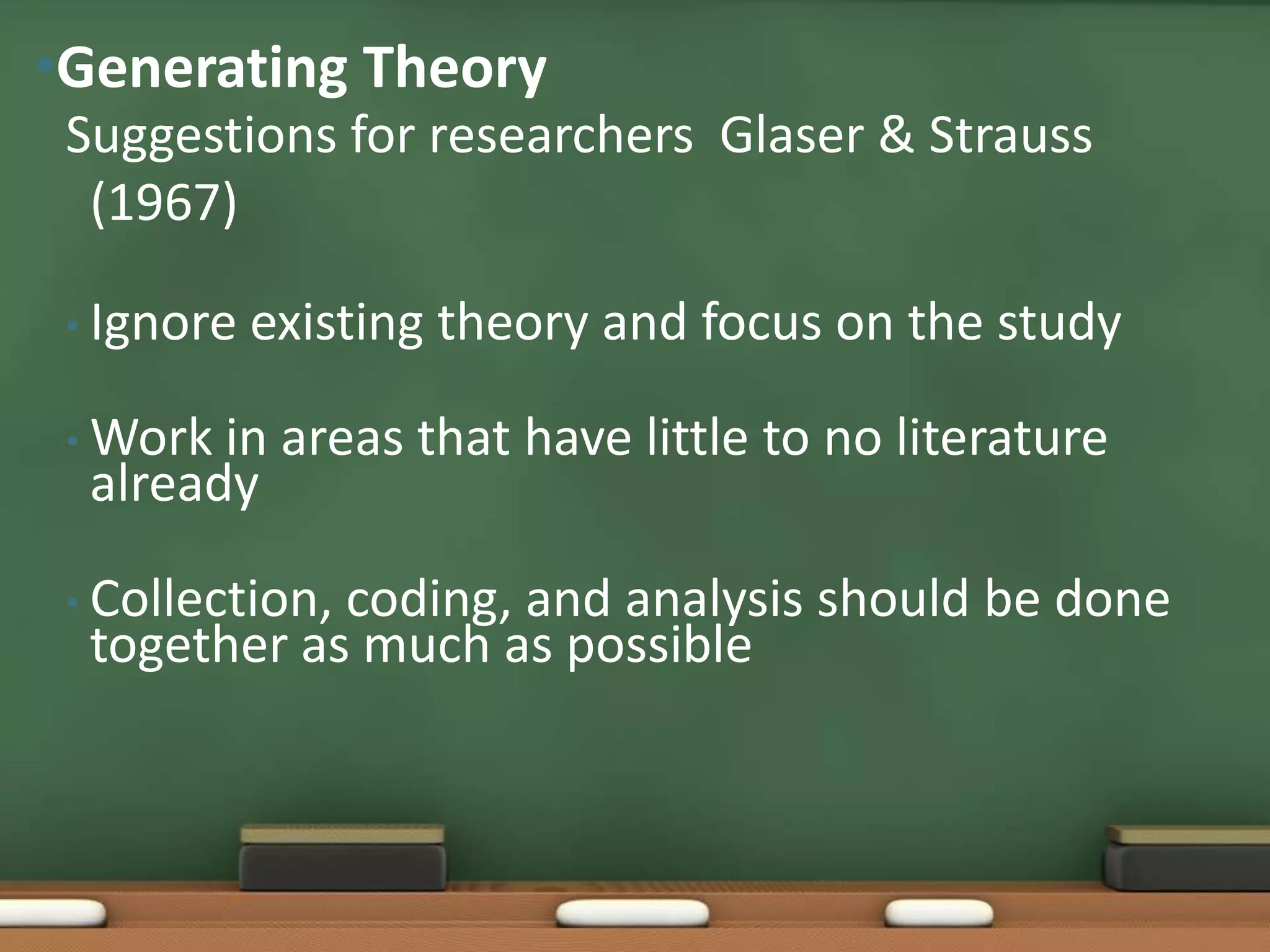 •Generating Theory
 Suggestions for researchers Glaser & Strauss
  (1967)

 • Ignore   existing theory and focus on the study

 • Work in areas that have little to no literature
  already

 • Collection,
             coding, and analysis should be done
  together as much as possible
 