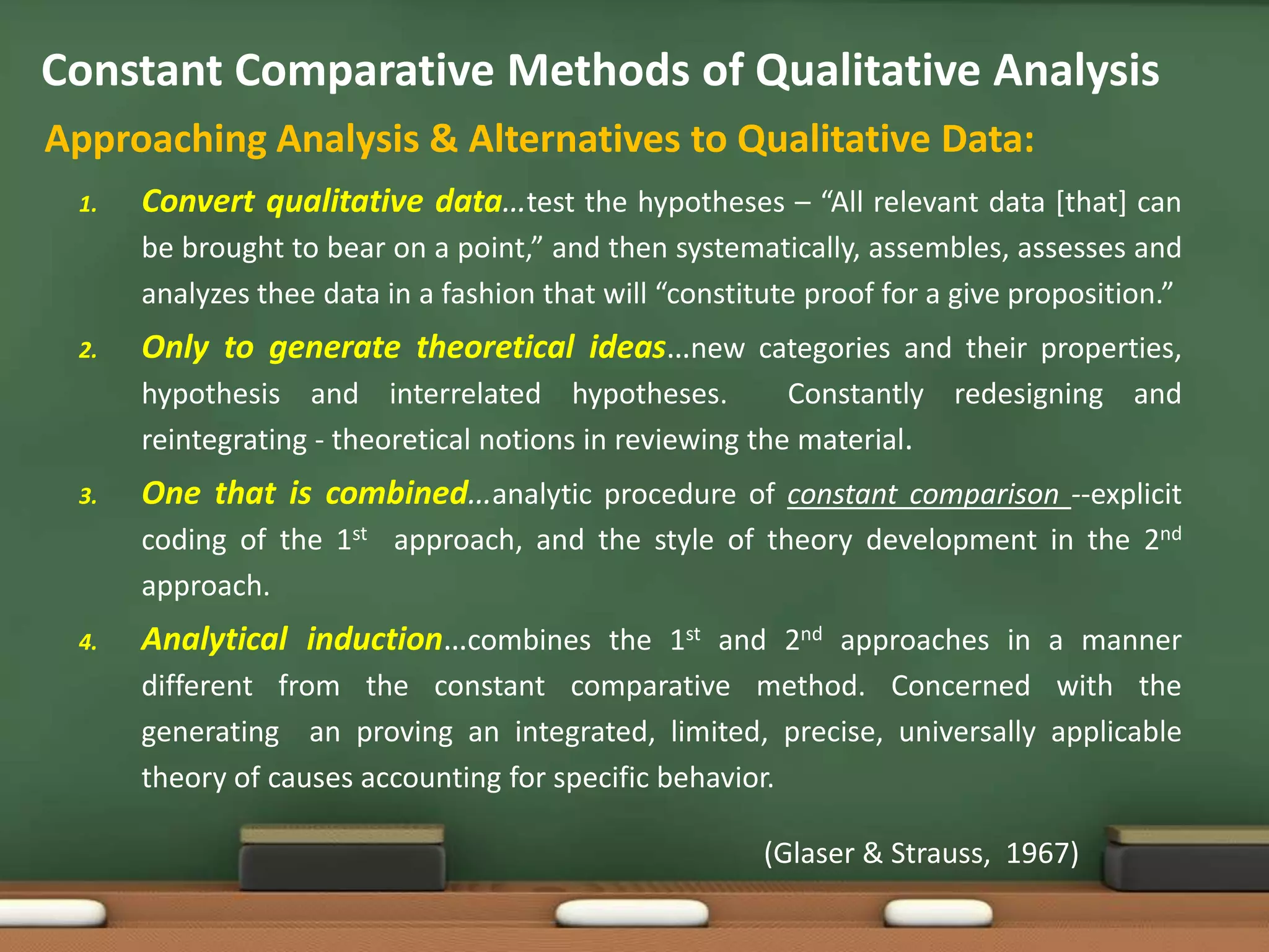 Constant Comparative Methods of Qualitative Analysis
Approaching Analysis & Alternatives to Qualitative Data:
 1.   Convert qualitative data…test the hypotheses – “All relevant data [that] can
      be brought to bear on a point,” and then systematically, assembles, assesses and
      analyzes thee data in a fashion that will “constitute proof for a give proposition.”
 2.   Only to generate theoretical ideas…new categories and their properties,
      hypothesis and interrelated hypotheses.             Constantly redesigning and
      reintegrating - theoretical notions in reviewing the material.
 3.   One that is combined…analytic procedure of constant comparison --explicit
      coding of the 1st approach, and the style of theory development in the 2nd
      approach.
 4.   Analytical induction…combines the 1st and 2nd approaches in a manner
      different from the constant comparative method. Concerned with the
      generating an proving an integrated, limited, precise, universally applicable
      theory of causes accounting for specific behavior.

                                                        (Glaser & Strauss, 1967)
 
