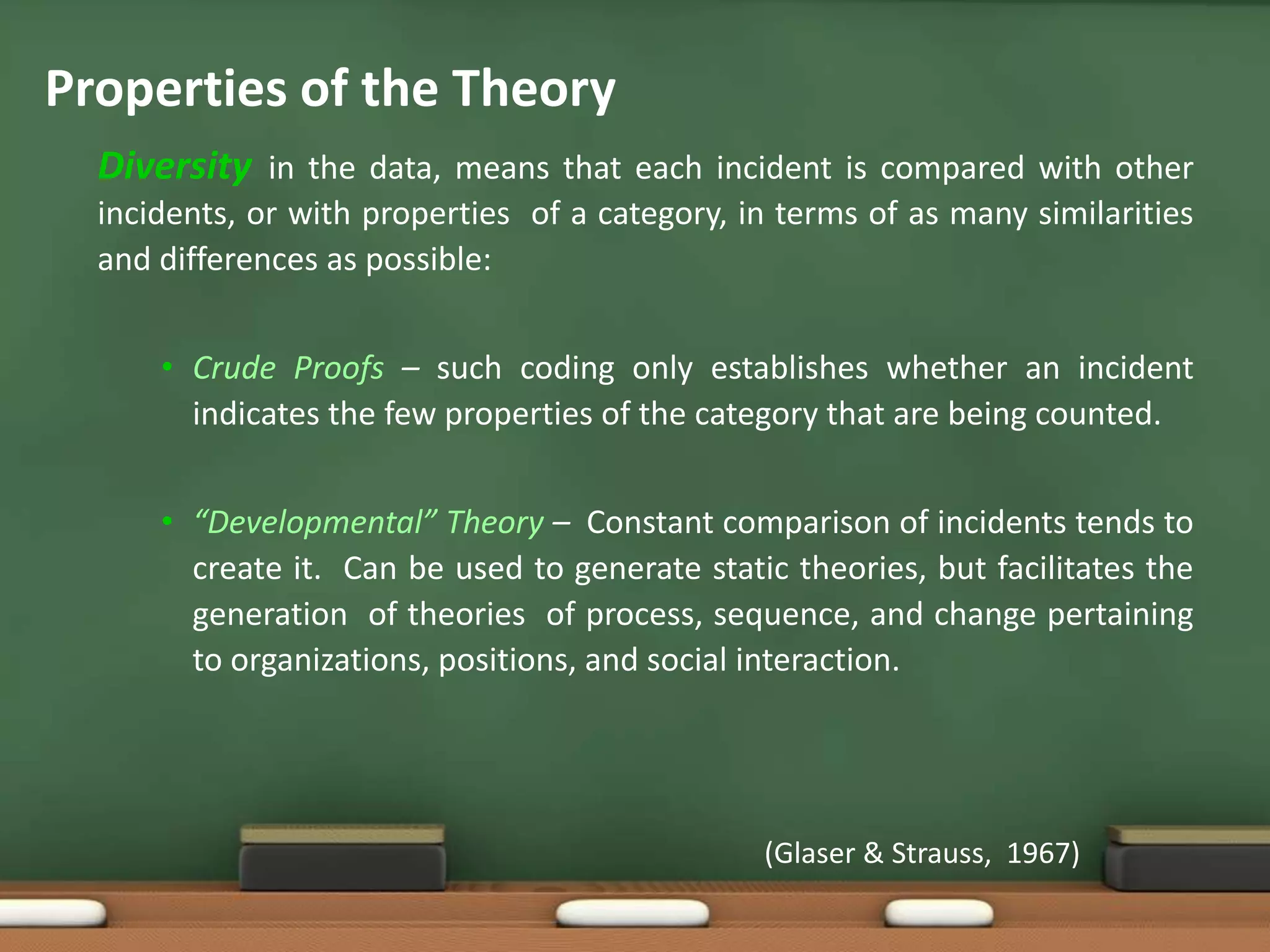 Properties of the Theory
  Diversity in the data, means that each incident is compared with other
  incidents, or with properties of a category, in terms of as many similarities
  and differences as possible:


      • Crude Proofs – such coding only establishes whether an incident
        indicates the few properties of the category that are being counted.


      • “Developmental” Theory – Constant comparison of incidents tends to
        create it. Can be used to generate static theories, but facilitates the
        generation of theories of process, sequence, and change pertaining
        to organizations, positions, and social interaction.




                                                (Glaser & Strauss, 1967)
 