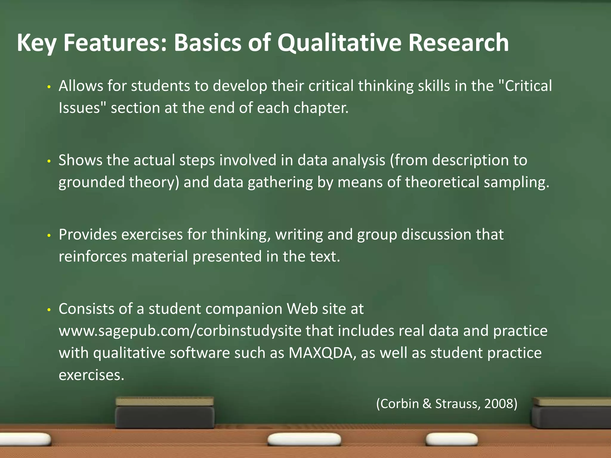 Key Features: Basics of Qualitative Research
  •   Allows for students to develop their critical thinking skills in the "Critical
      Issues" section at the end of each chapter.


  •   Shows the actual steps involved in data analysis (from description to
      grounded theory) and data gathering by means of theoretical sampling.


  •   Provides exercises for thinking, writing and group discussion that
      reinforces material presented in the text.


  •   Consists of a student companion Web site at
      www.sagepub.com/corbinstudysite that includes real data and practice
      with qualitative software such as MAXQDA, as well as student practice
      exercises.
                                                        (Corbin & Strauss, 2008)
 