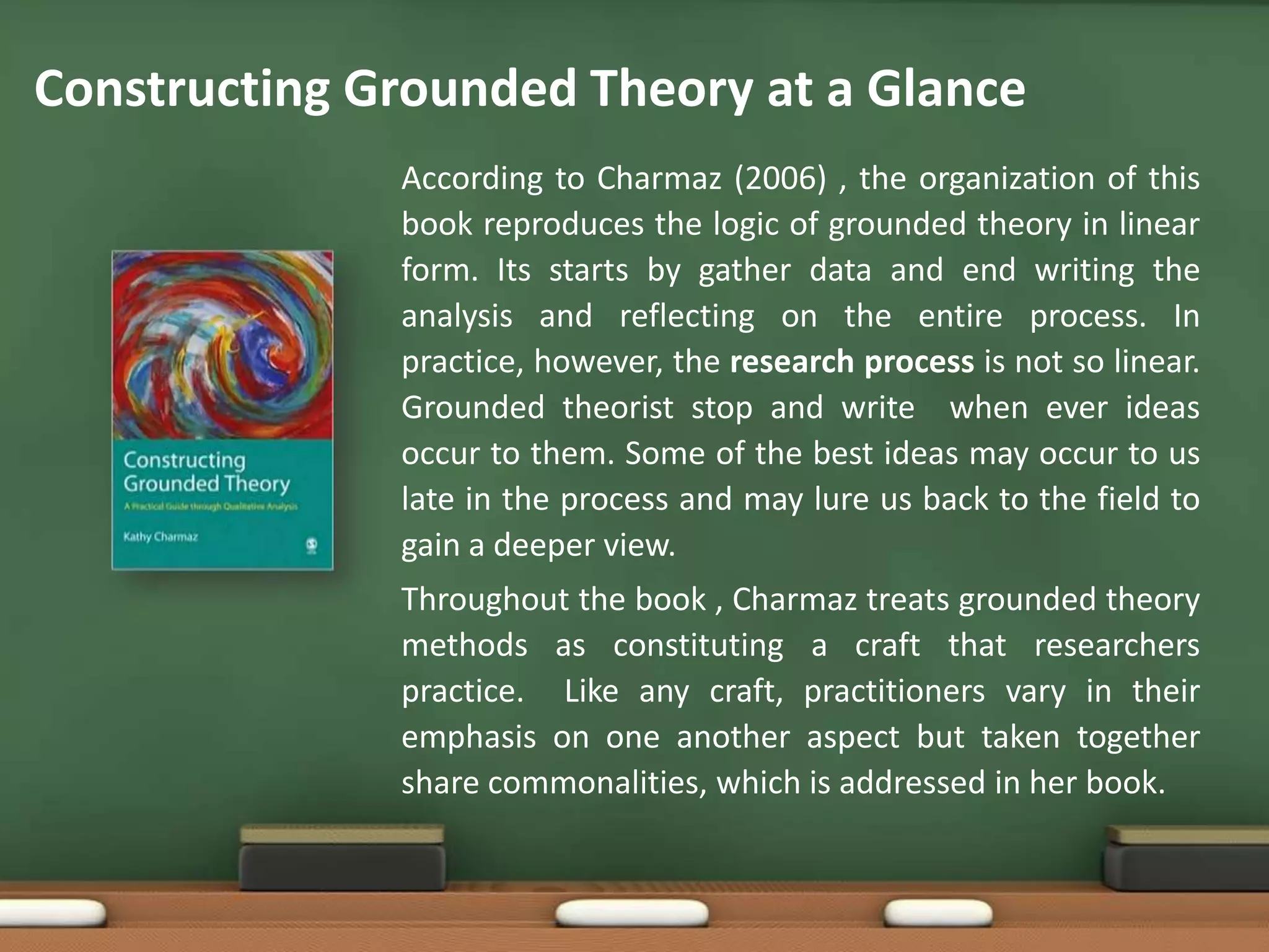 Constructing Grounded Theory at a Glance
              According to Charmaz (2006) , the organization of this
              book reproduces the logic of grounded theory in linear
              form. Its starts by gather data and end writing the
              analysis and reflecting on the entire process. In
              practice, however, the research process is not so linear.
              Grounded theorist stop and write when ever ideas
              occur to them. Some of the best ideas may occur to us
              late in the process and may lure us back to the field to
              gain a deeper view.
              Throughout the book , Charmaz treats grounded theory
              methods as constituting a craft that researchers
              practice. Like any craft, practitioners vary in their
              emphasis on one another aspect but taken together
              share commonalities, which is addressed in her book.
 