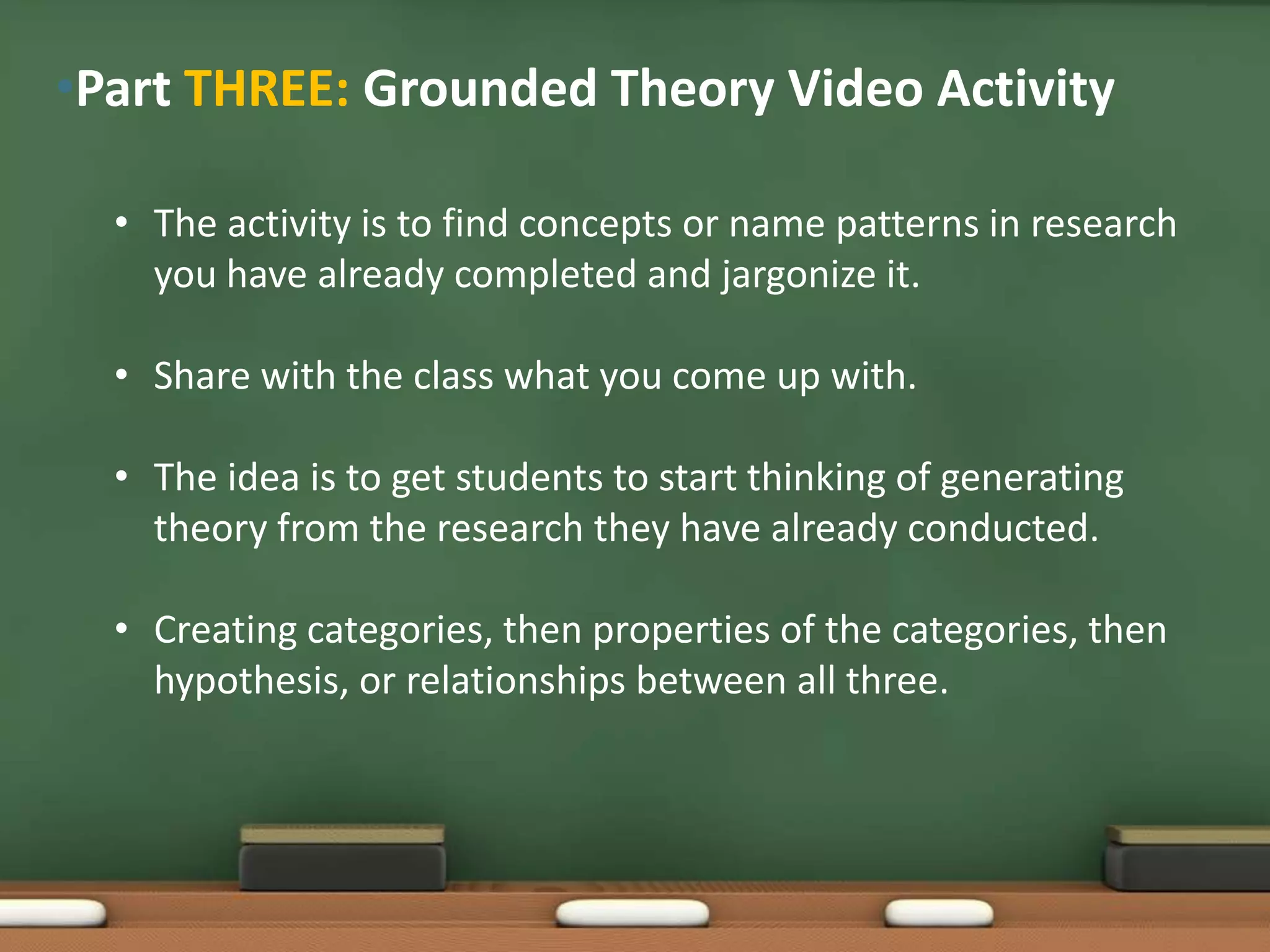 •Part THREE: Grounded Theory Video Activity

  • The activity is to find concepts or name patterns in research
    you have already completed and jargonize it.

  • Share with the class what you come up with.

  • The idea is to get students to start thinking of generating
    theory from the research they have already conducted.

  • Creating categories, then properties of the categories, then
    hypothesis, or relationships between all three.
 