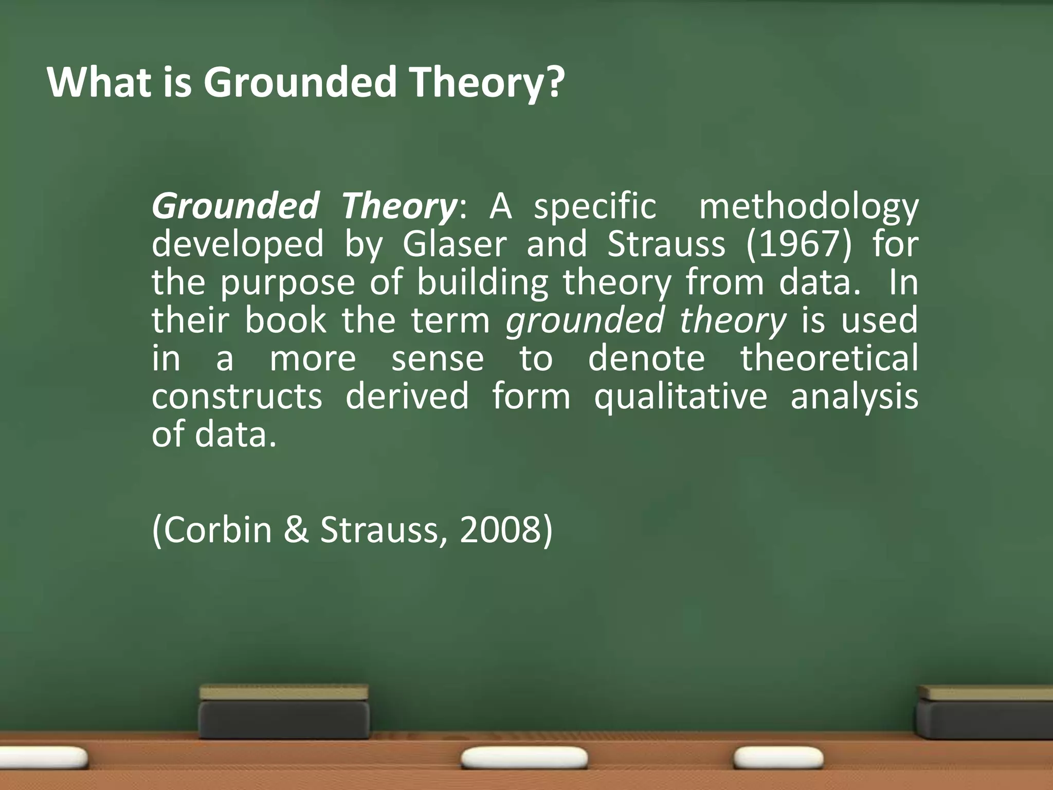 What is Grounded Theory?

    Grounded Theory: A specific methodology
    developed by Glaser and Strauss (1967) for
    the purpose of building theory from data. In
    their book the term grounded theory is used
    in a more sense to denote theoretical
    constructs derived form qualitative analysis
    of data.

    (Corbin & Strauss, 2008)
 