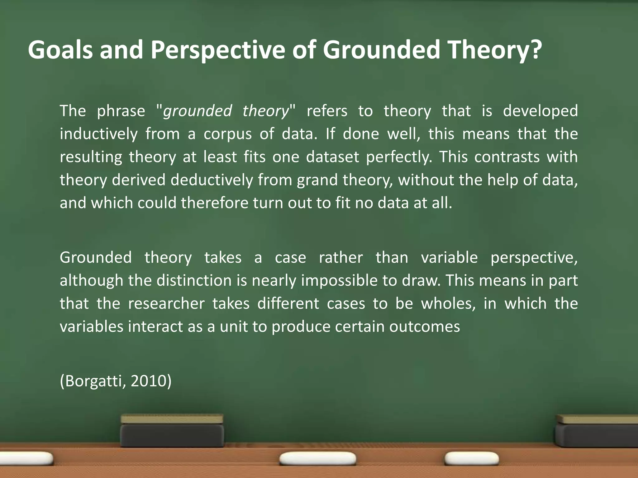 Goals and Perspective of Grounded Theory?

  The phrase "grounded theory" refers to theory that is developed
  inductively from a corpus of data. If done well, this means that the
  resulting theory at least fits one dataset perfectly. This contrasts with
  theory derived deductively from grand theory, without the help of data,
  and which could therefore turn out to fit no data at all.


  Grounded theory takes a case rather than variable perspective,
  although the distinction is nearly impossible to draw. This means in part
  that the researcher takes different cases to be wholes, in which the
  variables interact as a unit to produce certain outcomes


  (Borgatti, 2010)
 