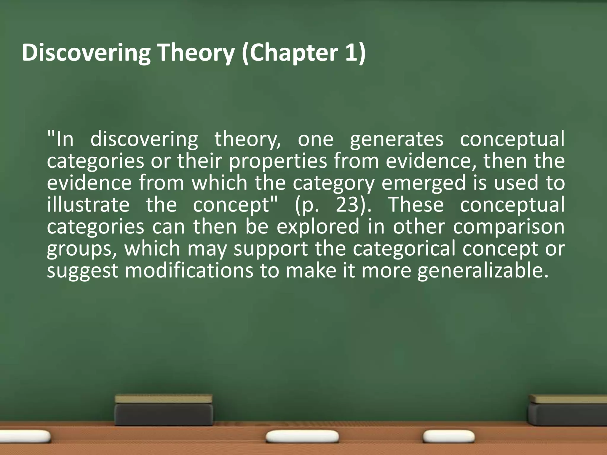 Discovering Theory (Chapter 1)


  "In discovering theory, one generates conceptual
  categories or their properties from evidence, then the
  evidence from which the category emerged is used to
  illustrate the concept" (p. 23). These conceptual
  categories can then be explored in other comparison
  groups, which may support the categorical concept or
  suggest modifications to make it more generalizable.
 