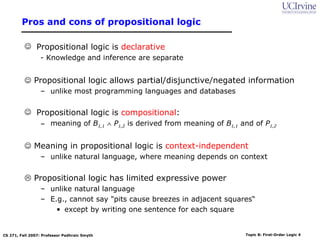 Pros and cons of propositional logic

           Propositional logic is declarative
                 - Knowledge and inference are separate


           Propositional logic allows partial/disjunctive/negated information
                 – unlike most programming languages and databases

           Propositional logic is compositional:
                 – meaning of B1,1 ∧ P1,2 is derived from meaning of B1,1 and of P1,2


           Meaning in propositional logic is context-independent
                 – unlike natural language, where meaning depends on context


           Propositional logic has limited expressive power
                 – unlike natural language
                 – E.g., cannot say "pits cause breezes in adjacent squares“
                     • except by writing one sentence for each square


CS 271, Fall 2007: Professor Padhraic Smyth                                 Topic 8: First-Order Logic 4
 