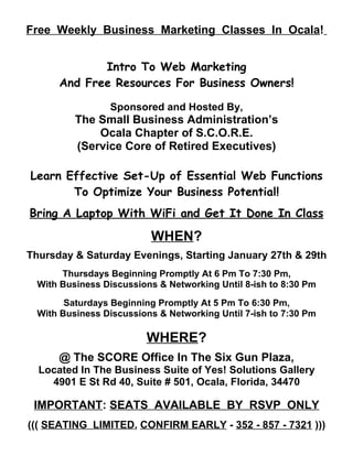 Free Weekly Business Marketing Classes In Ocala!


             Intro To Web Marketing
      And Free Resources For Business Owners!

                 Sponsored and Hosted By,
          The Small Business Administration’s
              Ocala Chapter of S.C.O.R.E.
          (Service Core of Retired Executives)

Learn Effective Set-Up of Essential Web Functions
       To Optimize Your Business Potential!
Bring A Laptop With WiFi and Get It Done In Class

                          WHEN?
Thursday & Saturday Evenings, Starting January 27th & 29th
       Thursdays Beginning Promptly At 6 Pm To 7:30 Pm,
  With Business Discussions & Networking Until 8-ish to 8:30 Pm

        Saturdays Beginning Promptly At 5 Pm To 6:30 Pm,
  With Business Discussions & Networking Until 7-ish to 7:30 Pm

                         WHERE?
      @ The SCORE Office In The Six Gun Plaza,
  Located In The Business Suite of Yes! Solutions Gallery
    4901 E St Rd 40, Suite # 501, Ocala, Florida, 34470

 IMPORTANT: SEATS AVAILABLE BY RSVP ONLY
((( SEATING LIMITED, CONFIRM EARLY - 352 - 857 - 7321 )))
 
