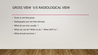 GROSS VIEW V/S RADIOLOGICAL VIEW
• Gross is not that gross.
• Radiographs are not that ultimate.
• What do we miss usually ?
• What can we do? When to do ? When NOT to ?
• What should we know ?
 