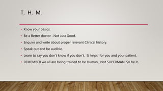 T. H. M.
• Know your basics.
• Be a Better doctor . Not Just Good.
• Enquire and write about proper relevant Clinical history.
• Speak out and be audible.
• Learn to say you don’t know if you don’t. It helps for you and your patient.
• REMEMBER we all are being trained to be Human , Not SUPERMAN. So be it..
 