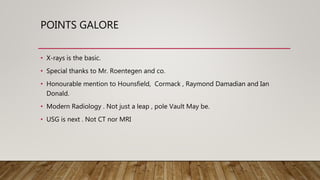 POINTS GALORE
• X-rays is the basic.
• Special thanks to Mr. Roentegen and co.
• Honourable mention to Hounsfield, Cormack , Raymond Damadian and Ian
Donald.
• Modern Radiology . Not just a leap , pole Vault May be.
• USG is next . Not CT nor MRI
 