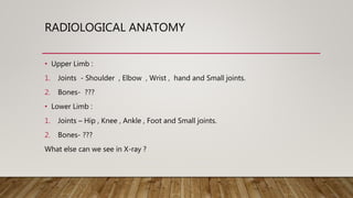 RADIOLOGICAL ANATOMY
• Upper Limb :
1. Joints - Shoulder , Elbow , Wrist , hand and Small joints.
2. Bones- ???
• Lower Limb :
1. Joints – Hip , Knee , Ankle , Foot and Small joints.
2. Bones- ???
What else can we see in X-ray ?
 