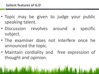 Salient features of G.D
• Topic may be given to judge your public
speaking talent.
• Discussion revolves around a specific
subject.
• The examiner does not interfere once he
announced the topic.
• Maintain cordiality and free expression of
thought and opinion.
 