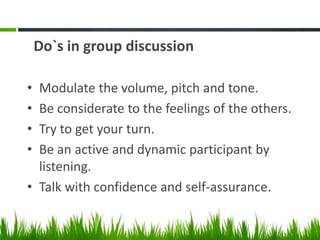 Do`s in group discussion
• Modulate the volume, pitch and tone.
• Be considerate to the feelings of the others.
• Try to get your turn.
• Be an active and dynamic participant by
listening.
• Talk with confidence and self-assurance.
 