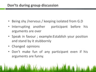 Don’ts during group discussion
• Being shy /nervous / keeping isolated from G.D
• Interrupting another participant before his
arguments are over
• Speak in favour ; example:Establish your position
and stand by it stubbornly
• Changed opinions
• Don’t make fun of any participant even if his
arguments are funny.
 