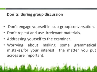 Don`ts during group discussion
• Don’t engage yourself in sub-group conversation.
• Don’t repeat and use irrelevant materials.
• Addressing yourself to the examiner.
• Worrying about making some grammatical
mistakes,for your interest the matter you put
across are important.
 