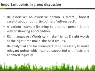 Important points in group discussion
• Be assertive: An assertive person is direct , honest
careful about not hurting others ‘self-respect’.
• A patient listener: listening to another person is one
way of showing appreciation.
• Right language : Words can make friends & right words
at the right time make the best results.
• Be analytical and fact-oriented : It is necessary to make
relevant points which can be supported with facts and
analyzed logically.
 