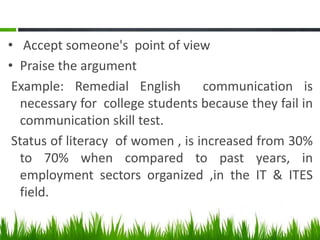 • Accept someone's point of view
• Praise the argument
Example: Remedial English communication is
necessary for college students because they fail in
communication skill test.
Status of literacy of women , is increased from 30%
to 70% when compared to past years, in
employment sectors organized ,in the IT & ITES
field.
 