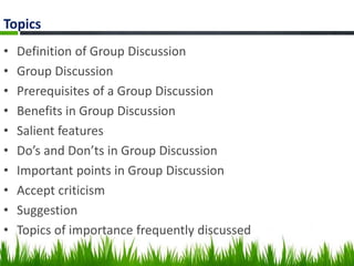 Topics
• Definition of Group Discussion
• Group Discussion
• Prerequisites of a Group Discussion
• Benefits in Group Discussion
• Salient features
• Do’s and Don’ts in Group Discussion
• Important points in Group Discussion
• Accept criticism
• Suggestion
• Topics of importance frequently discussed
 