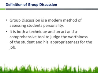 Definition of Group Discussion
• Group Discussion is a modern method of
assessing students personality.
• It is both a technique and an art and a
comprehensive tool to judge the worthiness
of the student and his appropriateness for the
job.
 