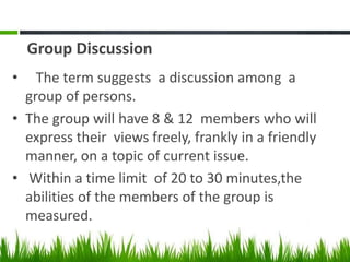Group Discussion
• The term suggests a discussion among a
group of persons.
• The group will have 8 & 12 members who will
express their views freely, frankly in a friendly
manner, on a topic of current issue.
• Within a time limit of 20 to 30 minutes,the
abilities of the members of the group is
measured.
 
