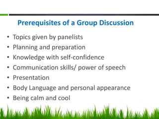 Prerequisites of a Group Discussion
• Topics given by panelists
• Planning and preparation
• Knowledge with self-confidence
• Communication skills/ power of speech
• Presentation
• Body Language and personal appearance
• Being calm and cool
 