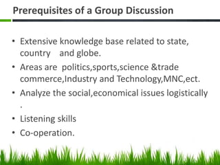 Prerequisites of a Group Discussion
• Extensive knowledge base related to state,
country and globe.
• Areas are politics,sports,science &trade
commerce,Industry and Technology,MNC,ect.
• Analyze the social,economical issues logistically
.
• Listening skills
• Co-operation.
 