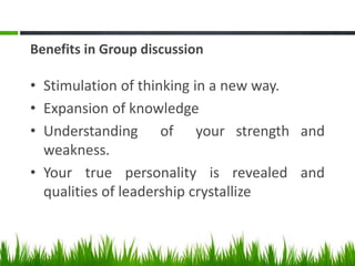 Benefits in Group discussion
• Stimulation of thinking in a new way.
• Expansion of knowledge
• Understanding of your strength and
weakness.
• Your true personality is revealed and
qualities of leadership crystallize
 