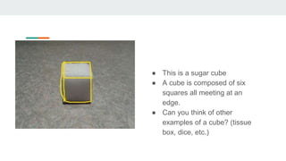 A cube
● This is a sugar cube
● A cube is composed of six
squares all meeting at an
edge.
● Can you think of other
examples of a cube? (tissue
box, dice, etc.)
 
