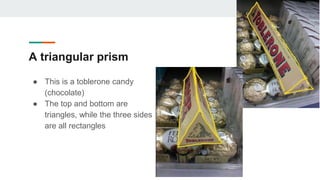 A triangular prism
● This is a toblerone candy
(chocolate)
● The top and bottom are
triangles, while the three sides
are all rectangles
 