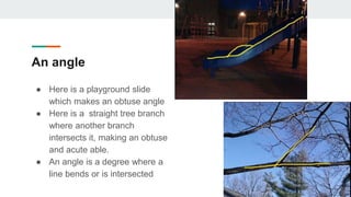 An angle
● Here is a playground slide
which makes an obtuse angle
● Here is a straight tree branch
where another branch
intersects it, making an obtuse
and acute able.
● An angle is a degree where a
line bends or is intersected
 