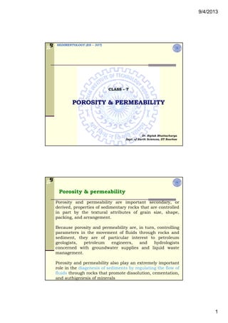 9/4/2013
1
SEDIMENTOLOGY (ES – 307)BB
CLASS – 7
POROSITY & PERMEABILITY
Dr. Biplab Bhattacharya
Dept. of Earth Sciences, IIT Roorkee
BB
Porosity & permeability
Porosity and permeability are important secondary, or
derived, properties of sedimentary rocks that are controlled
i t b th t t l tt ib t f i i hin part by the textural attributes of grain size, shape,
packing, and arrangement.
Because porosity and permeability are, in turn, controlling
parameters in the movement of fluids through rocks and
sediment, they are of particular interest to petroleum
geologists, petroleum engineers, and hydrologists
concerned with groundwater supplies and liquid waste
management.
Porosity and permeability also play an extremely important
role in the diagenesis of sediments by regulating the flow of
fluids through rocks that promote dissolution, cementation,
and authigenesis of minerals
 