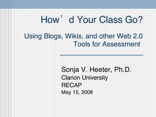How’d Your Class Go? Using Blogs, Wikis, and other Web 2.0 Tools for Assessment   Sonja V. Heeter, Ph.D. Clarion University RECAP May 15, 2008 
