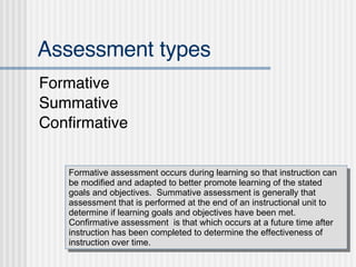 Assessment types ,[object Object],[object Object],[object Object],Formative assessment occurs during learning so that instruction can be modified and adapted to better promote learning of the stated goals and objectives.  Summative assessment is generally that assessment that is performed at the end of an instructional unit to determine if learning goals and objectives have been met.  Confirmative assessment  is that which occurs at a future time after instruction has been completed to determine the effectiveness of instruction over time. 