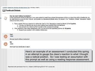 Bb Blog Reprinted with permission from S.v. Heeter’s 2008 Spring-ED 617.W1 course site Here’s an example of an assessment I conducted this spring in an attempt to gauge the class’s reaction to what I thought was a radical position.  So I was testing an assumption with this prompt as well as using a reading response assessment. 